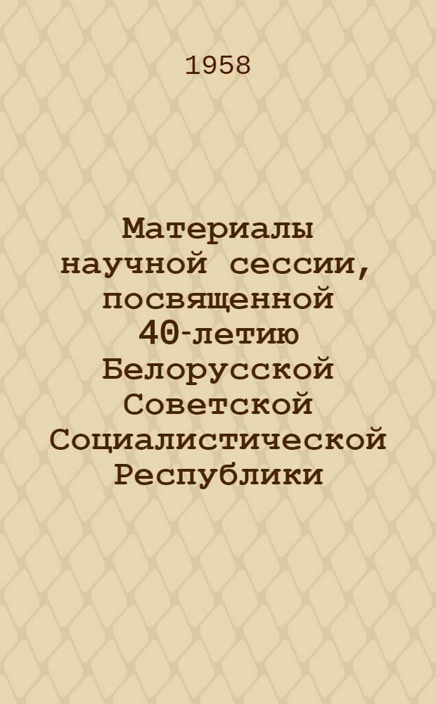 Материалы научной сессии, посвященной 40-летию Белорусской Советской Социалистической Республики