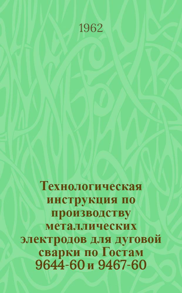 Технологическая инструкция по производству металлических электродов для дуговой сварки по Гостам 9644-60 и 9467-60 : Утв. 27/VI 1962 г