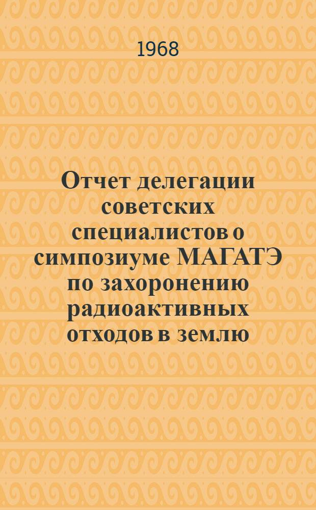 Отчет делегации советских специалистов о симпозиуме МАГАТЭ по захоронению радиоактивных отходов в землю .Вена. 29 мая - 2 июня 1967 г.