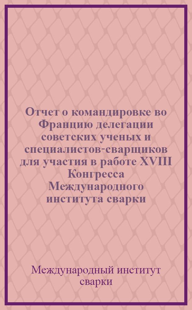 Отчет о командировке во Францию [делегации советских ученых и специалистов-сварщиков для участия в работе XVIII Конгресса Международного института сварки. 4-10 июля 1965 г. г. Париж]