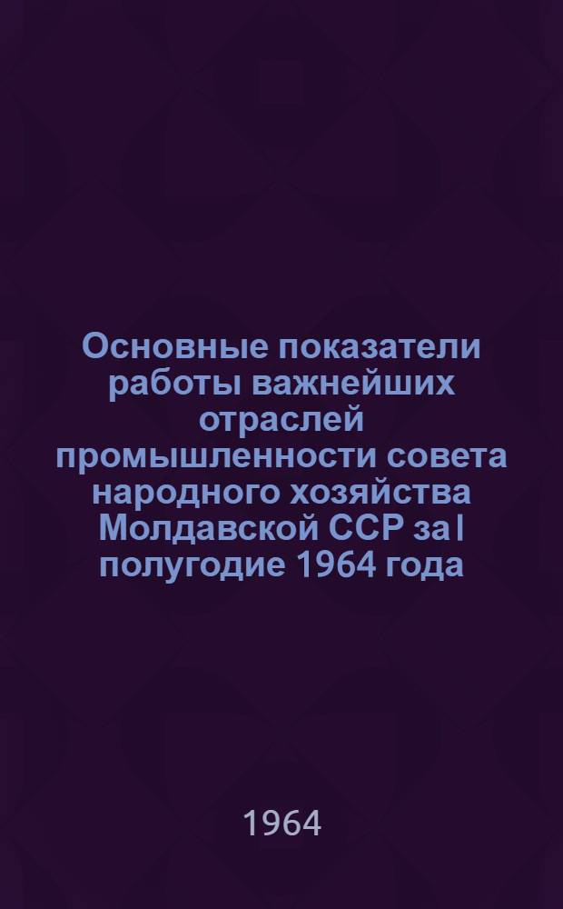 Основные показатели работы важнейших отраслей промышленности совета народного хозяйства Молдавской ССР за I полугодие 1964 года