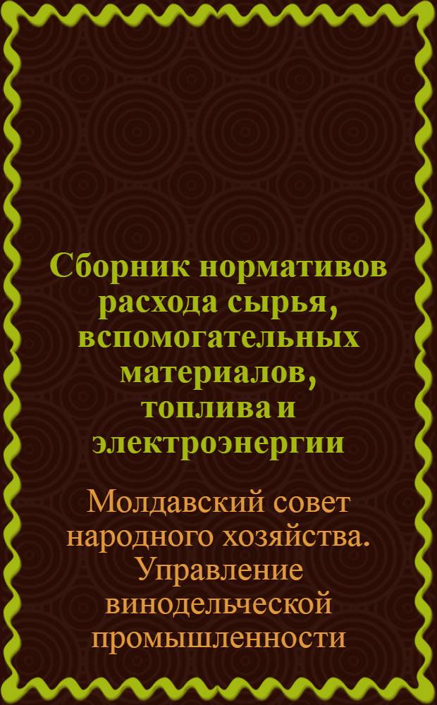 Сборник нормативов расхода сырья, вспомогательных материалов, топлива и электроэнергии, действующих на предприятиях Управления винодельческой промышленности СНХ Молдавской ССР на 1964 г.