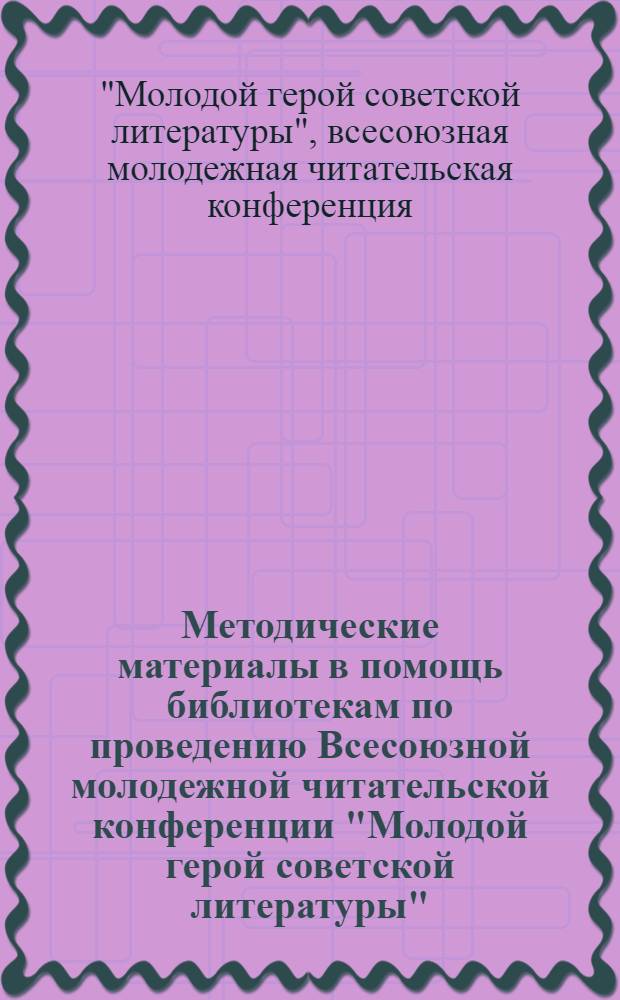 Методические материалы в помощь библиотекам по проведению Всесоюзной молодежной читательской конференции "Молодой герой советской литературы"