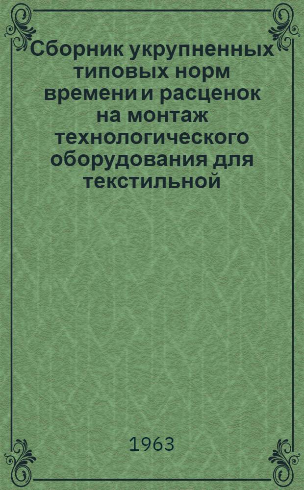 Сборник укрупненных типовых норм времени и расценок на монтаж технологического оборудования для текстильной, легкой промышленности и предприятий химических волокон : Утв. 4/V 1963 г