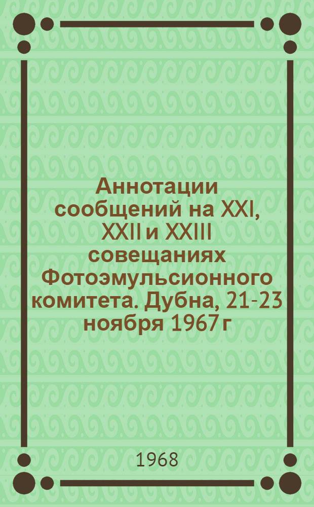 Аннотации сообщений на XXI, XXII и XXIII совещаниях Фотоэмульсионного комитета. Дубна, 21-23 ноября 1967 г., 5-7 марта 1968 г.; Алушта, 6-11 мая 1968 г.