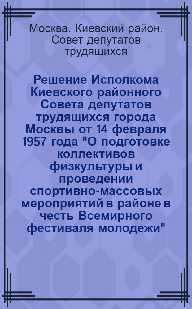 Решение [Исполкома Киевского районного Совета депутатов трудящихся города Москвы] от 14 февраля 1957 года "О подготовке коллективов физкультуры и проведении спортивно-массовых мероприятий в районе в честь Всемирного фестиваля молодежи"