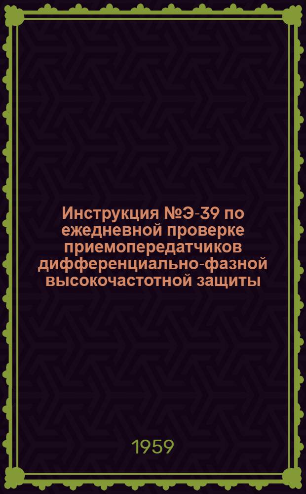 Инструкция № Э-39 по ежедневной проверке приемопередатчиков дифференциально-фазной высокочастотной защиты : Утв. 21/III 1958 г