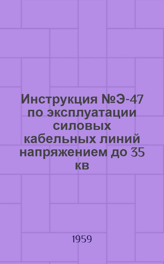 Инструкция № Э-47 по эксплуатации силовых кабельных линий напряжением до 35 кв : Утв. 1/II 1958 г