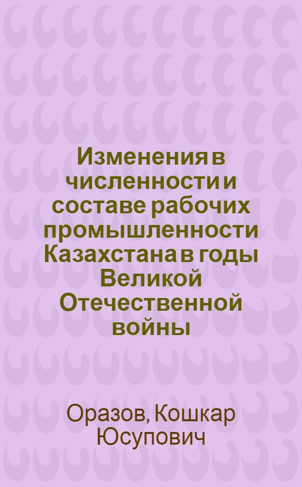 Изменения в численности и составе рабочих промышленности Казахстана в годы Великой Отечественной войны (1941-1945 гг.) : Автореферат дис. на соискание учен. степени кандидата ист. наук