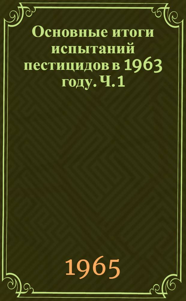 Основные итоги испытаний пестицидов в 1963 году. Ч. 1 : Инсектициды, акарициды, фунгициды, нематоциды и биопрепараты