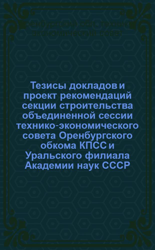 Тезисы докладов и проект рекомендаций секции строительства объединенной сессии технико-экономического совета Оренбургского обкома КПСС и Уральского филиала Академии наук СССР