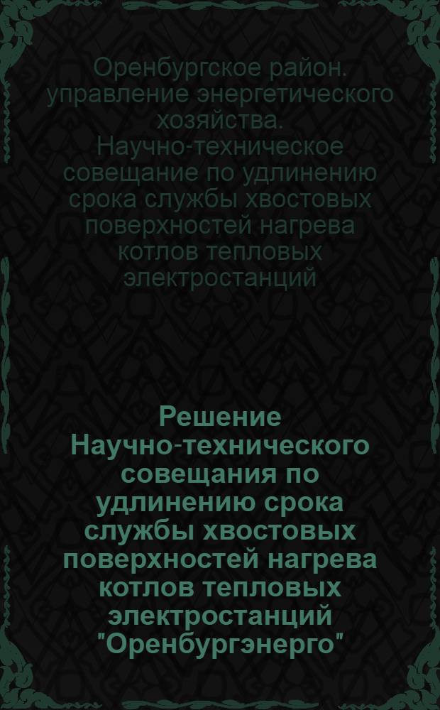 Решение Научно-технического совещания по удлинению срока службы хвостовых поверхностей нагрева котлов тепловых электростанций "Оренбургэнерго" : Принято 28 марта 1963 г