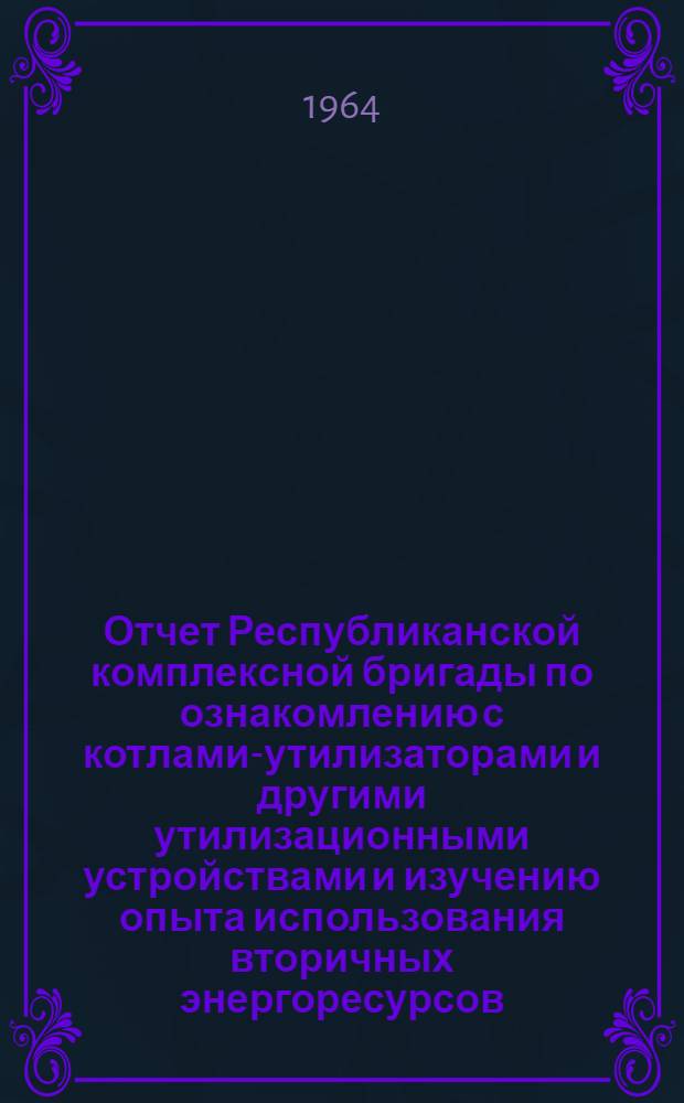Отчет Республиканской комплексной бригады по ознакомлению с котлами-утилизаторами и другими утилизационными устройствами и изучению опыта использования вторичных энергоресурсов. (Май-июнь 1964 г.)