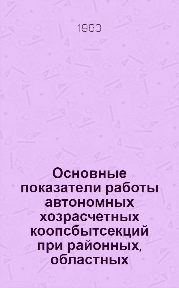 Основные показатели работы автономных хозрасчетных коопсбытсекций при районных, областных, краевых и республиканских потребсоюзах... ... за 1962 г.