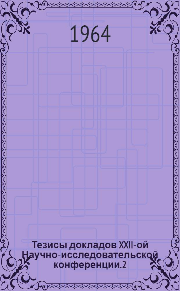 Тезисы докладов XXII-ой Научно-исследовательской конференции. [2] : Секция автомобильных дорог и механики грунтов и инженерной геологии. 11-18 апреля 1964 г.