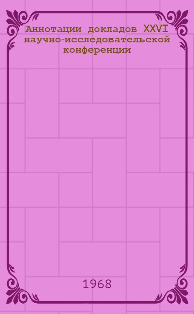 Аннотации докладов XXVI научно-исследовательской конференции : 20 мая - 10 июня 1968 г. [1]-. [4] : Секция экономики, планирования и организации производства