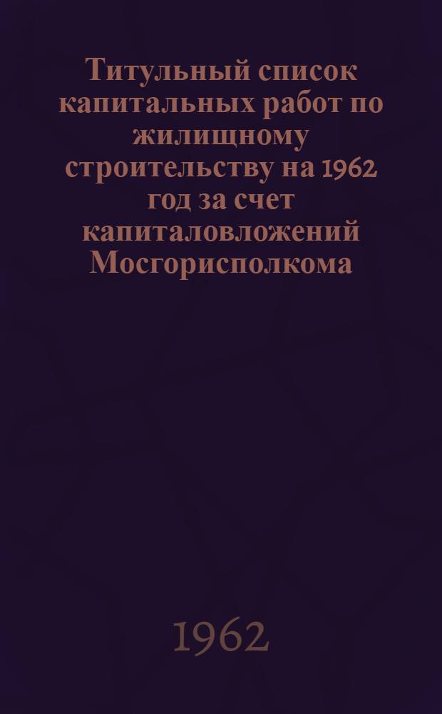 Титульный список капитальных работ по жилищному строительству на 1962 год за счет капиталовложений Мосгорисполкома : 1-. 1