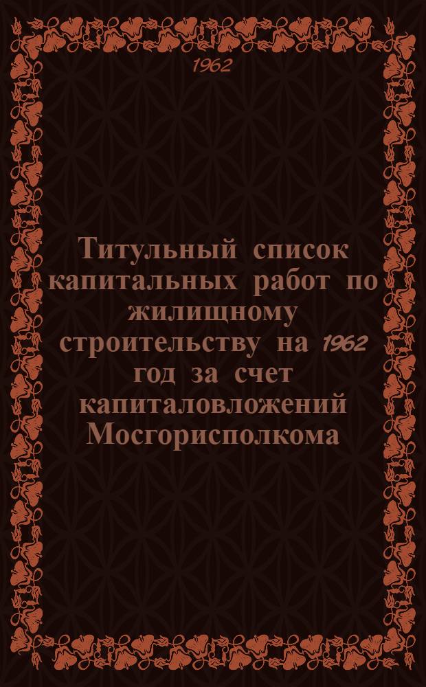 Титульный список капитальных работ по жилищному строительству на 1962 год за счет капиталовложений Мосгорисполкома : 1-. 2