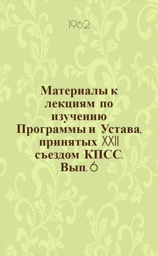 Материалы к лекциям по изучению Программы и Устава, принятых XXII съездом КПСС. Вып. 6 : Ленинская партия - организатор борьбы за победу коммунизма