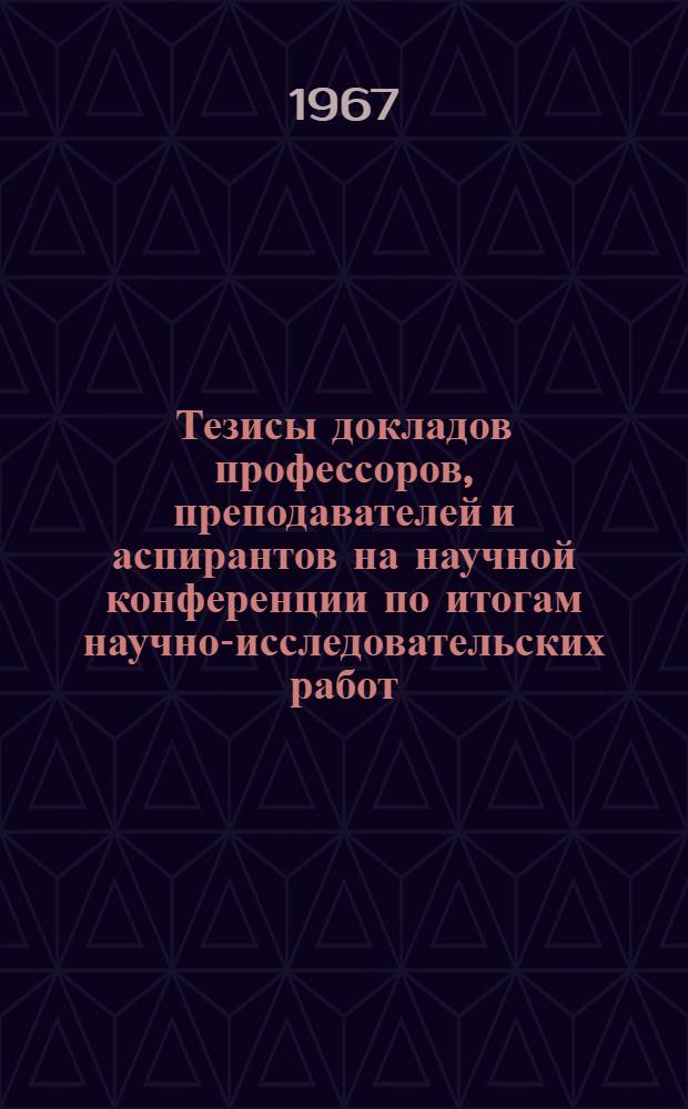 Тезисы докладов профессоров, преподавателей и аспирантов на научной конференции по итогам научно-исследовательских работ, выполненных в 1966 году. 10-14 апреля 1967 г. : 1-