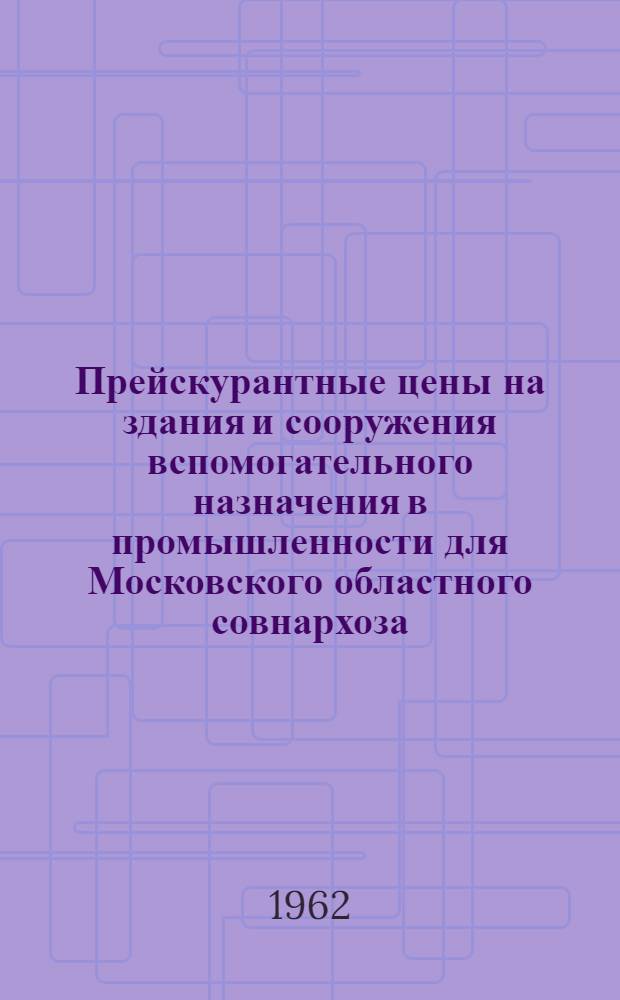 Прейскурантные цены на здания и сооружения вспомогательного назначения в промышленности для Московского областного совнархоза : Утв. с 1 июля 1962 г. : Вып. 1-