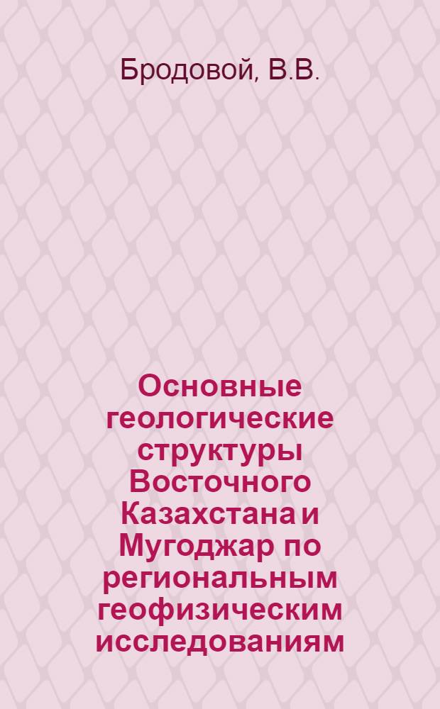 Основные геологические структуры Восточного Казахстана и Мугоджар по региональным геофизическим исследованиям : Обзорный доклад : По материалам докладов, представл. на V Всесоюз. науч.-техн. геофиз. конференцию