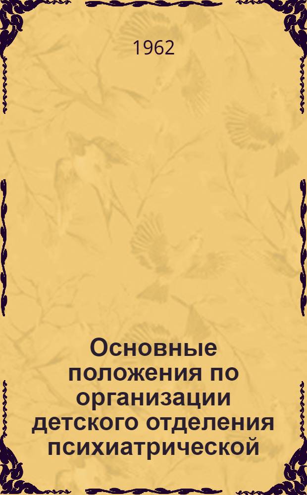 Основные положения по организации детского отделения психиатрической (психоневрологической) больницы : Утв. Упр. специализир. мед. помощи М-ва здрав. СССР 29/III 1962 г