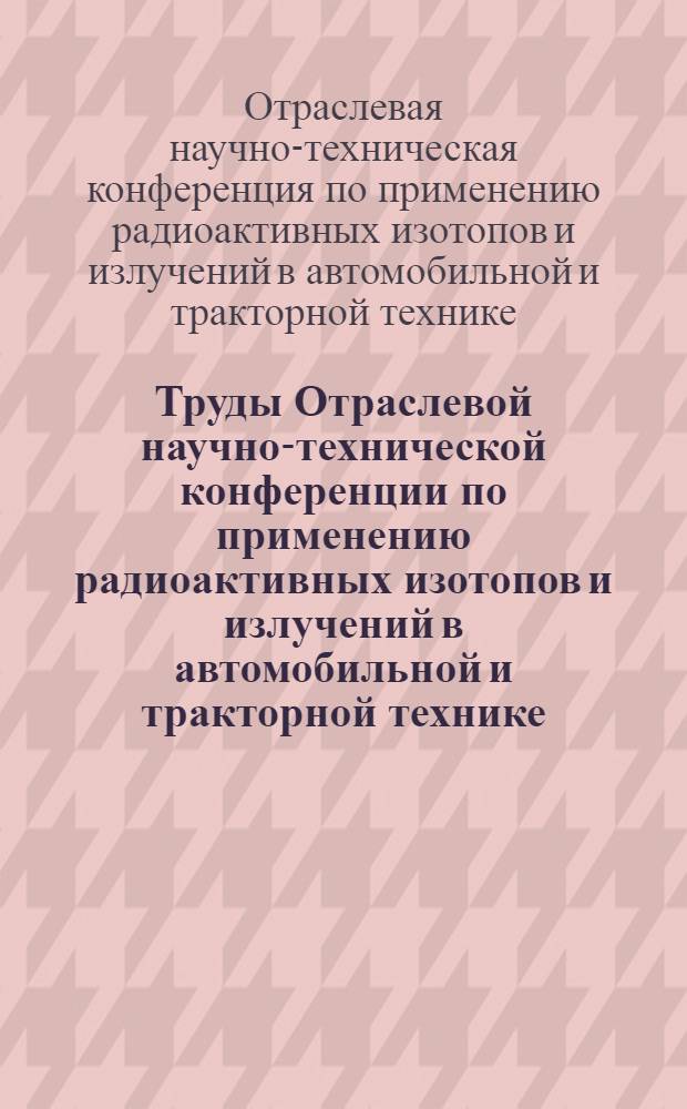 Труды Отраслевой научно-технической конференции по применению радиоактивных изотопов и излучений в автомобильной и тракторной технике. 12-15 ноября 1958 г.
