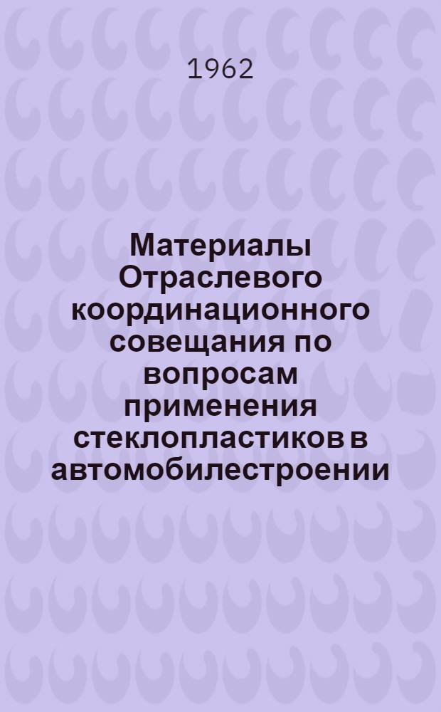 Материалы Отраслевого координационного совещания по вопросам применения стеклопластиков в автомобилестроении. 14-16 марта 1962 г.