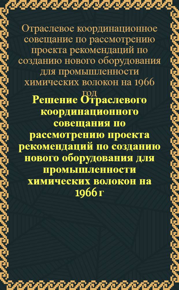 Решение Отраслевого координационного совещания по рассмотрению проекта рекомендаций по созданию нового оборудования для промышленности химических волокон на 1966 г. 5-6 мая 1965 г. г. Москва