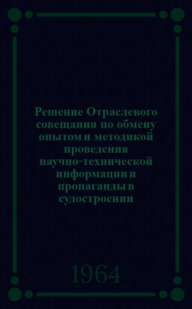 Решение Отраслевого совещания по обмену опытом и методикой проведения научно-технической информации и пропаганды в судостроении. 2-4 июня 1964 г.