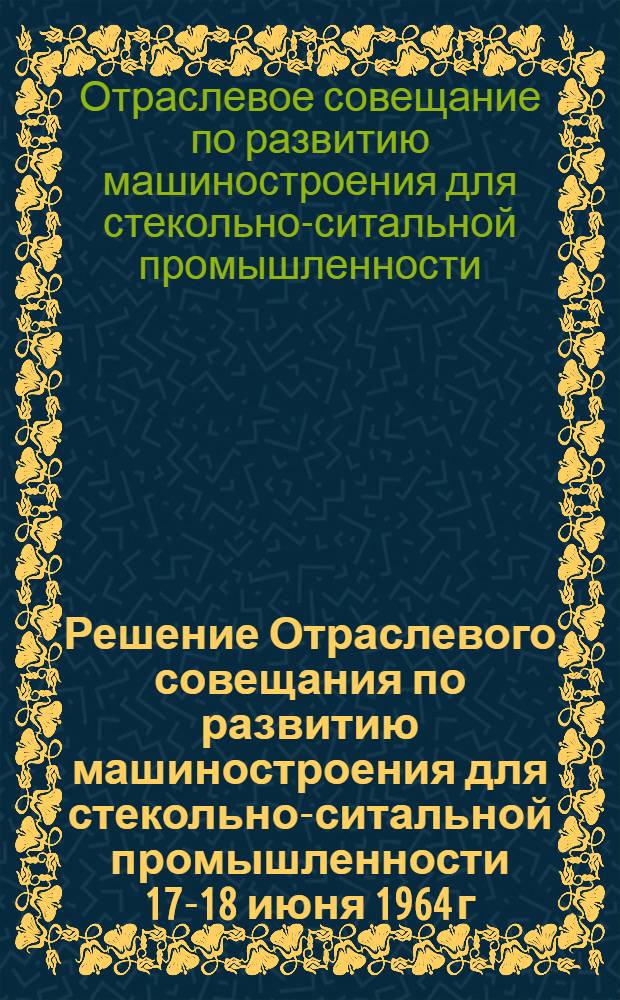 Решение Отраслевого совещания по развитию машиностроения для стекольно-ситальной промышленности 17-18 июня 1964 г. г. Орел