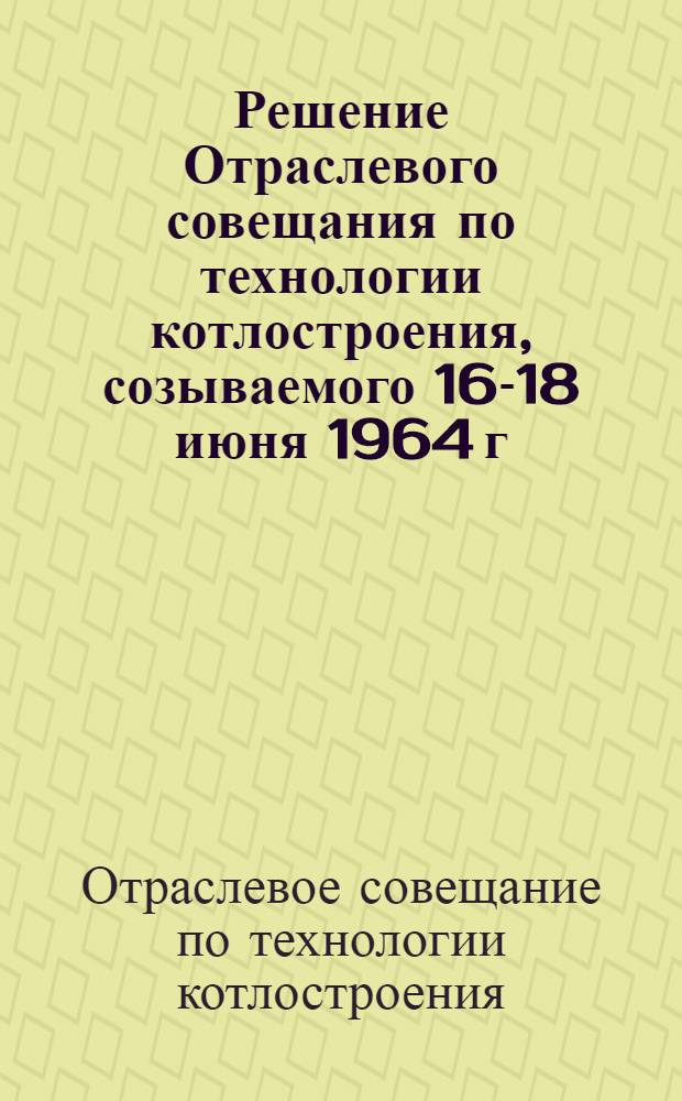 Решение Отраслевого совещания по технологии котлостроения, созываемого 16-18 июня 1964 г. в Барнауле : Проект