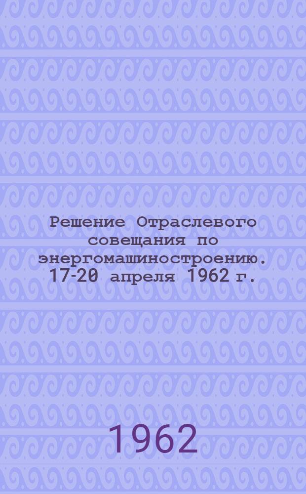 Решение Отраслевого совещания по энергомашиностроению. 17-20 апреля 1962 г.
