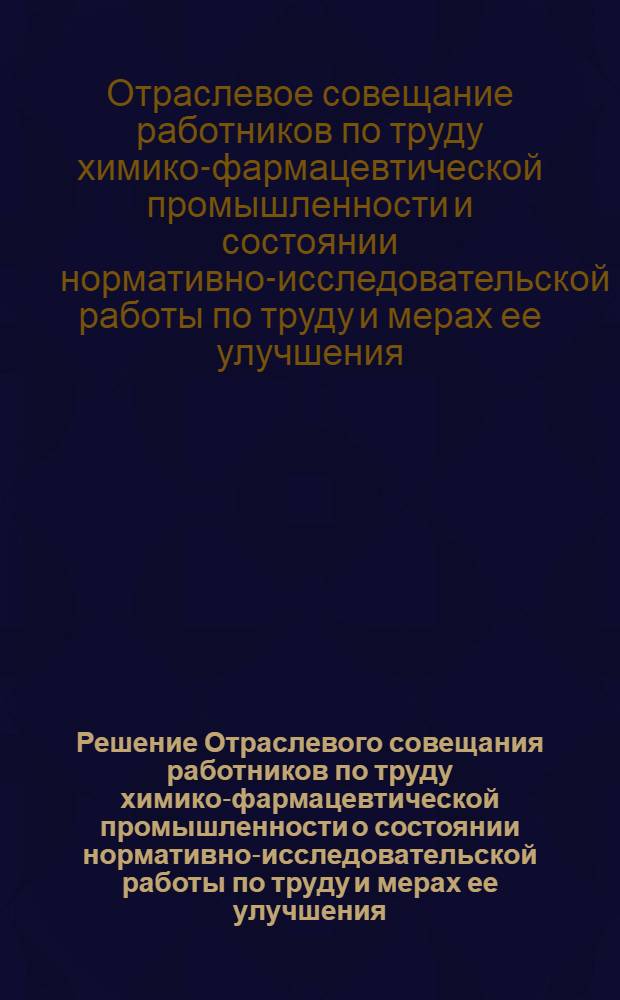 Решение Отраслевого совещания работников по труду химико-фармацевтической промышленности о состоянии нормативно-исследовательской работы по труду и мерах ее улучшения (г. Москва, 7-8 сентября 1959 г.)
