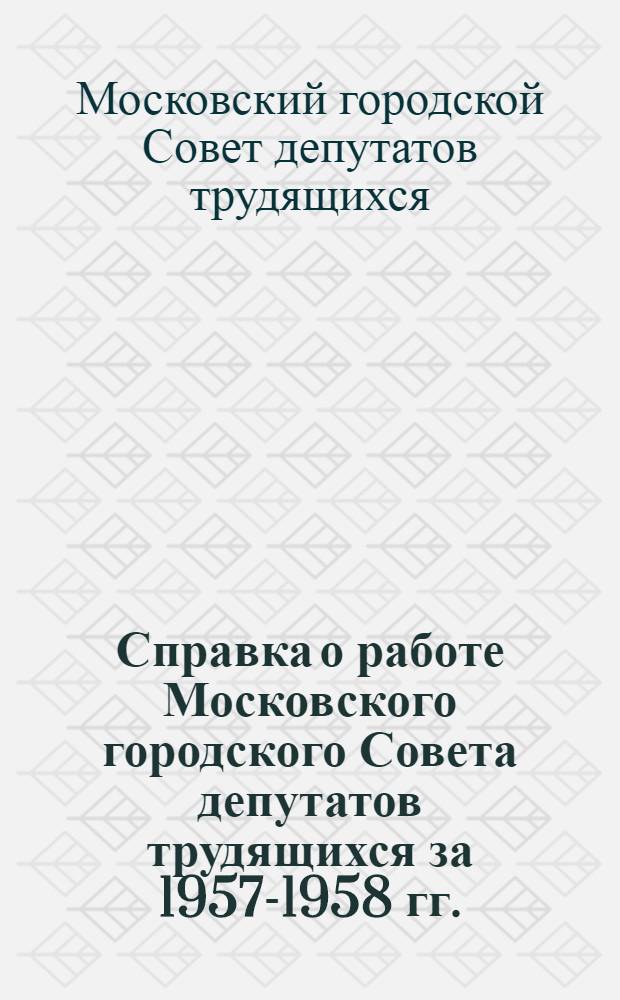 Справка о работе Московского городского Совета депутатов трудящихся за 1957-1958 гг. : В помощь депутатов Моск. Совета для отчетов перед избирателями