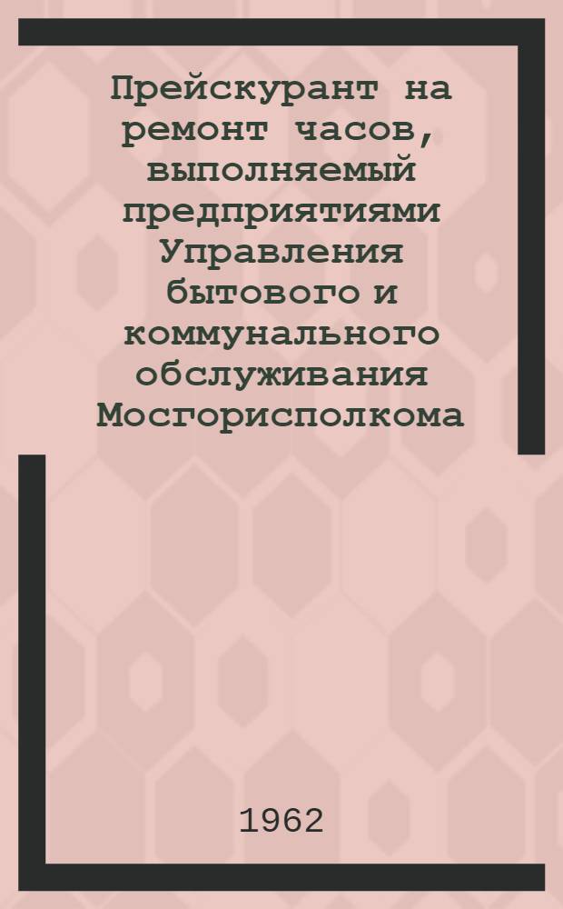 Прейскурант на ремонт часов, выполняемый предприятиями Управления бытового и коммунального обслуживания Мосгорисполкома : Вводится в действие с 1 апр. 1962 г.