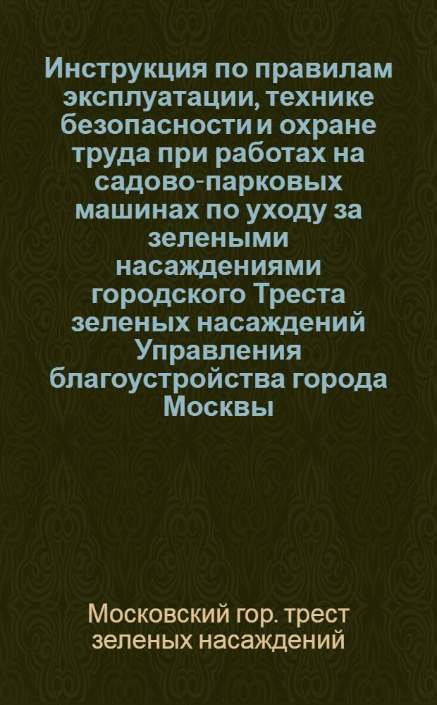 Инструкция по правилам эксплуатации, технике безопасности и охране труда при работах на садово-парковых машинах по уходу за зелеными насаждениями городского Треста зеленых насаждений Управления благоустройства города Москвы : Утв. 26/V 1960 г