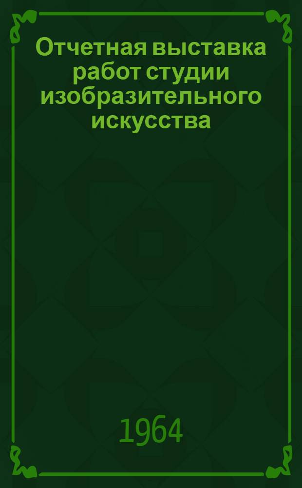 [Отчетная выставка работ студии изобразительного искусства] : Живопись. Графика. Скульптура : Каталог. Москва, 1964-1965