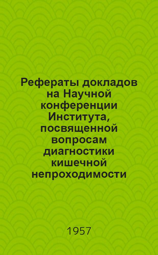 Рефераты докладов на Научной конференции Института, посвященной вопросам диагностики кишечной непроходимости. 29 мая 1957 г.