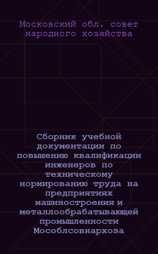Сборник учебной документации по повышению квалификации инженеров по техническому нормированию труда на предприятиях машиностроения и металлообрабатывающей промышленности Мособлсовнархоза : Утв. Нач. Упр. руководящих кадров и учеб. заведений