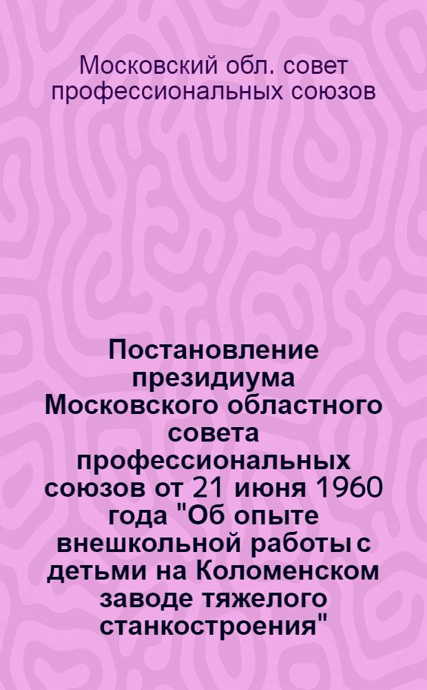 Постановление президиума Московского областного совета профессиональных союзов от 21 июня 1960 года "Об опыте внешкольной работы с детьми на Коломенском заводе тяжелого станкостроения"