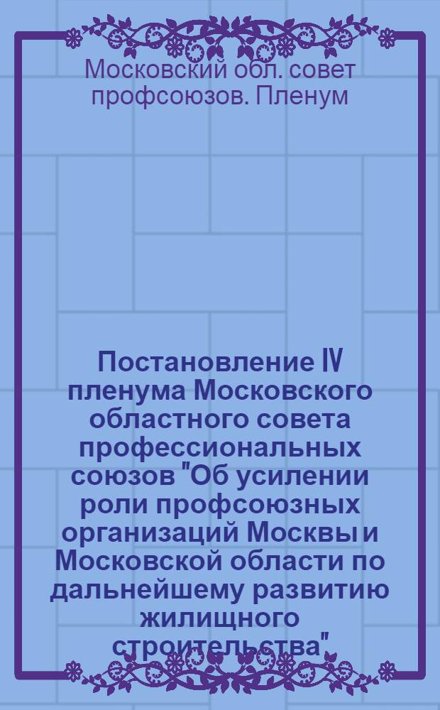 Постановление IV пленума Московского областного совета профессиональных союзов "Об усилении роли профсоюзных организаций Москвы и Московской области по дальнейшему развитию жилищного строительства". 9 апреля 1957 г.