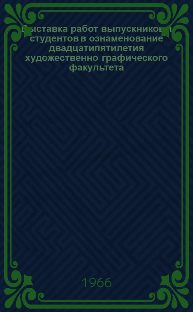 Выставка работ выпускников и студентов в ознаменование двадцатипятилетия художественно-графического факультета. 1940-1965 : Каталог