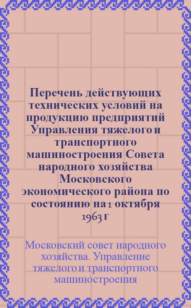 Перечень действующих технических условий на продукцию предприятий Управления тяжелого и транспортного машиностроения Совета народного хозяйства Московского экономического района по состоянию на 1 октября 1963 г.