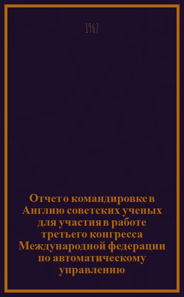 Отчет о командировке в Англию [советских ученых для участия в работе третьего конгресса Международной федерации по автоматическому управлению. Лондон. 20-25 июня 1966 г.] : Т. 1-. Т. 1. Ч. 1