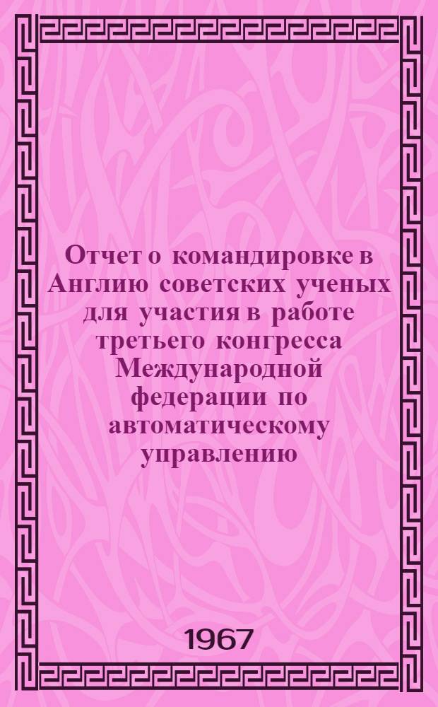 Отчет о командировке в Англию [советских ученых для участия в работе третьего конгресса Международной федерации по автоматическому управлению. Лондон. 20-25 июня 1966 г.] : Т. 1-. Т. 3. Ч. 1 : Приложения