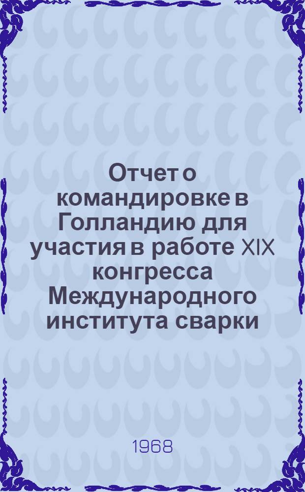 Отчет о командировке в Голландию [для участия в работе XIX конгресса Международного института сварки. 11-16 июля 1966 г.] : Т. 1-