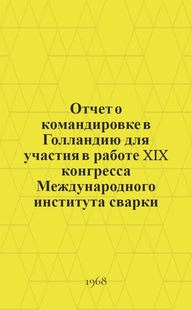 Отчет о командировке в Голландию [для участия в работе XIX конгресса Международного института сварки. 11-16 июля 1966 г.] : Т. 1-. Т. 1