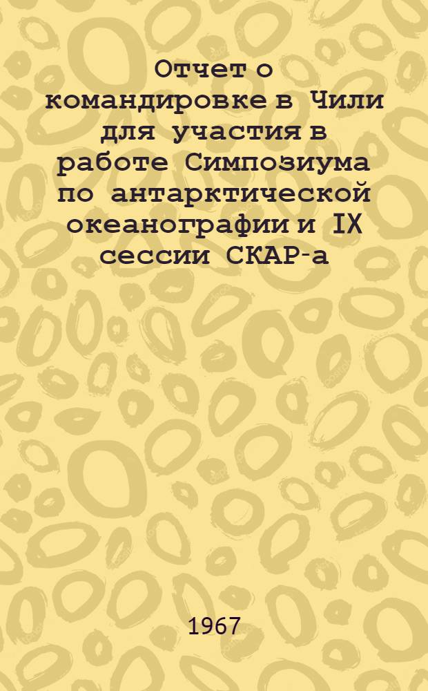 Отчет о командировке в Чили [для участия в работе Симпозиума по антарктической океанографии и IX сессии СКАР-а (Научный комитет по антарктическим исследованиям). Сант-Яго, 13-14 сентября 1966 г : В 2 ч.] Ч. 1-2. Ч. 1